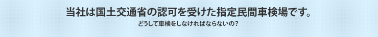 当社は国土交通省の認可を受けた指定民間車検場です。どうして車検をしなければならないの？