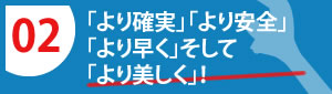 「より確実」「より安全」「より早く」そして「より美しく」！